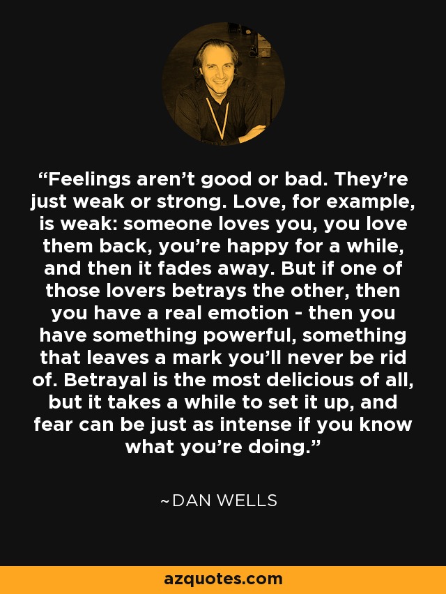 Feelings aren't good or bad. They're just weak or strong. Love, for example, is weak: someone loves you, you love them back, you're happy for a while, and then it fades away. But if one of those lovers betrays the other, then you have a real emotion - then you have something powerful, something that leaves a mark you'll never be rid of. Betrayal is the most delicious of all, but it takes a while to set it up, and fear can be just as intense if you know what you're doing. - Dan Wells