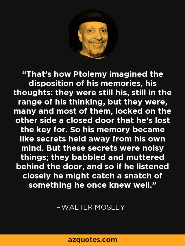 That’s how Ptolemy imagined the disposition of his memories, his thoughts: they were still his, still in the range of his thinking, but they were, many and most of them, locked on the other side a closed door that he’s lost the key for. So his memory became like secrets held away from his own mind. But these secrets were noisy things; they babbled and muttered behind the door, and so if he listened closely he might catch a snatch of something he once knew well. - Walter Mosley