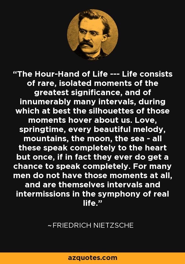 The Hour-Hand of Life --- Life consists of rare, isolated moments of the greatest significance, and of innumerably many intervals, during which at best the silhouettes of those moments hover about us. Love, springtime, every beautiful melody, mountains, the moon, the sea - all these speak completely to the heart but once, if in fact they ever do get a chance to speak completely. For many men do not have those moments at all, and are themselves intervals and intermissions in the symphony of real life. - Friedrich Nietzsche