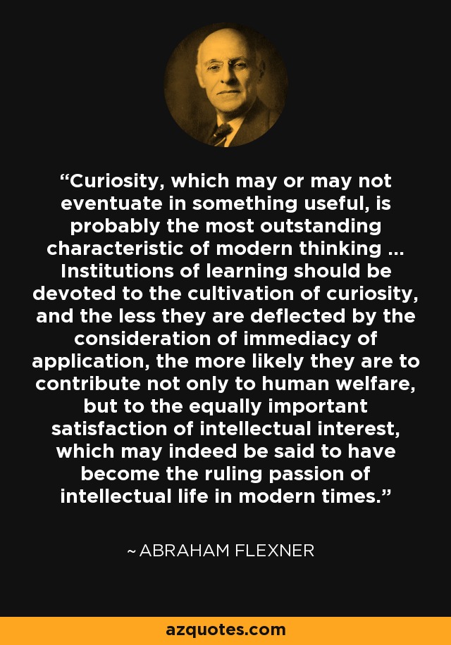 Curiosity, which may or may not eventuate in something useful, is probably the most outstanding characteristic of modern thinking ... Institutions of learning should be devoted to the cultivation of curiosity, and the less they are deflected by the consideration of immediacy of application, the more likely they are to contribute not only to human welfare, but to the equally important satisfaction of intellectual interest, which may indeed be said to have become the ruling passion of intellectual life in modern times. - Abraham Flexner