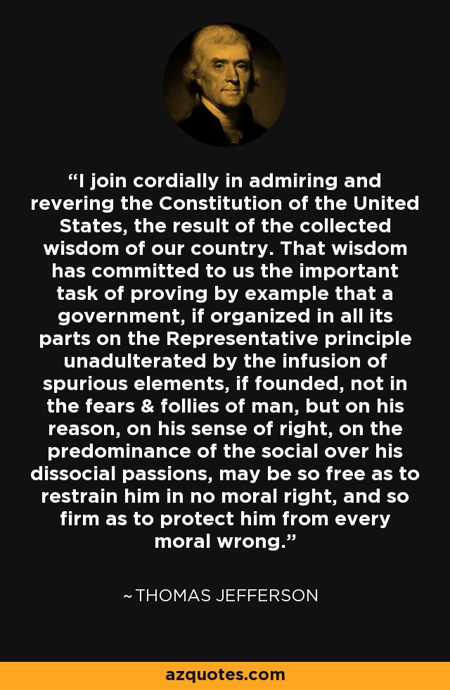 I join cordially in admiring and revering the Constitution of the United States, the result of the collected wisdom of our country. That wisdom has committed to us the important task of proving by example that a government, if organized in all its parts on the Representative principle unadulterated by the infusion of spurious elements, if founded, not in the fears & follies of man, but on his reason, on his sense of right, on the predominance of the social over his dissocial passions, may be so free as to restrain him in no moral right, and so firm as to protect him from every moral wrong. - Thomas Jefferson