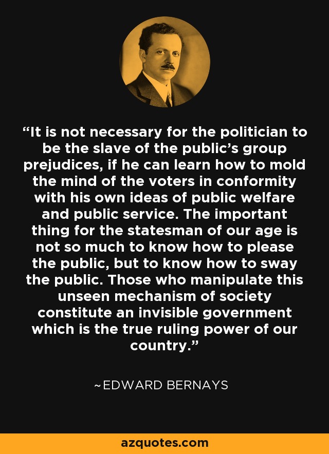 It is not necessary for the politician to be the slave of the public's group prejudices, if he can learn how to mold the mind of the voters in conformity with his own ideas of public welfare and public service. The important thing for the statesman of our age is not so much to know how to please the public, but to know how to sway the public. Those who manipulate this unseen mechanism of society constitute an invisible government which is the true ruling power of our country. - Edward Bernays