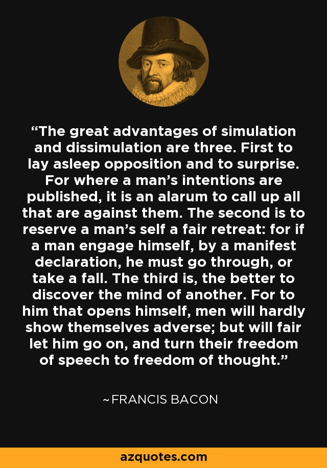 The great advantages of simulation and dissimulation are three. First to lay asleep opposition and to surprise. For where a man's intentions are published, it is an alarum to call up all that are against them. The second is to reserve a man's self a fair retreat: for if a man engage himself, by a manifest declaration, he must go through, or take a fall. The third is, the better to discover the mind of another. For to him that opens himself, men will hardly show themselves adverse; but will fair let him go on, and turn their freedom of speech to freedom of thought. - Francis Bacon