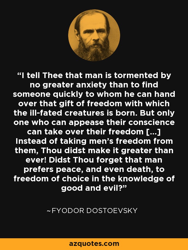 I tell Thee that man is tormented by no greater anxiety than to find someone quickly to whom he can hand over that gift of freedom with which the ill-fated creatures is born. But only one who can appease their conscience can take over their freedom […] Instead of taking men's freedom from them, Thou didst make it greater than ever! Didst Thou forget that man prefers peace, and even death, to freedom of choice in the knowledge of good and evil? - Fyodor Dostoevsky