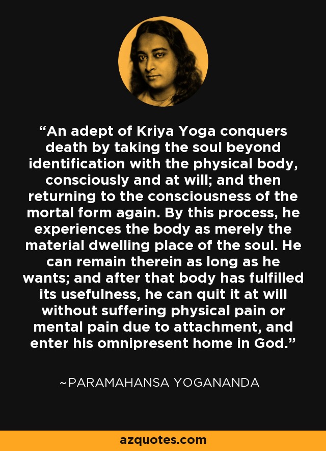 An adept of Kriya Yoga conquers death by taking the soul beyond identification with the physical body, consciously and at will; and then returning to the consciousness of the mortal form again. By this process, he experiences the body as merely the material dwelling place of the soul. He can remain therein as long as he wants; and after that body has fulfilled its usefulness, he can quit it at will without suffering physical pain or mental pain due to attachment, and enter his omnipresent home in God. - Paramahansa Yogananda