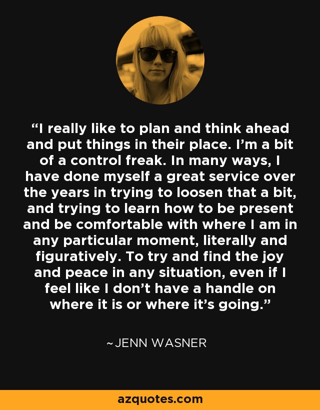 I really like to plan and think ahead and put things in their place. I'm a bit of a control freak. In many ways, I have done myself a great service over the years in trying to loosen that a bit, and trying to learn how to be present and be comfortable with where I am in any particular moment, literally and figuratively. To try and find the joy and peace in any situation, even if I feel like I don't have a handle on where it is or where it's going. - Jenn Wasner