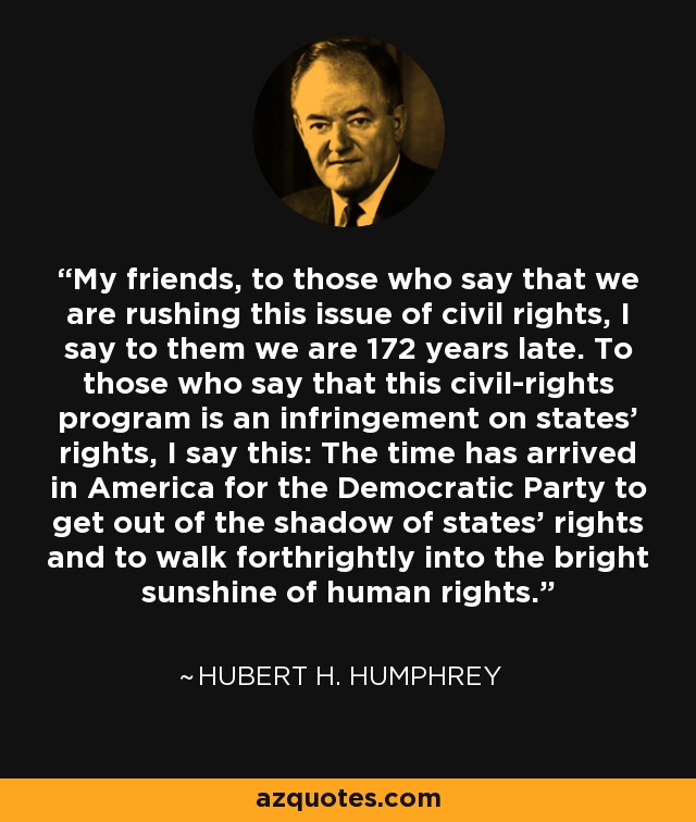 My friends, to those who say that we are rushing this issue of civil rights, I say to them we are 172 years late. To those who say that this civil-rights program is an infringement on states’ rights, I say this: The time has arrived in America for the Democratic Party to get out of the shadow of states' rights and to walk forthrightly into the bright sunshine of human rights. - Hubert H. Humphrey