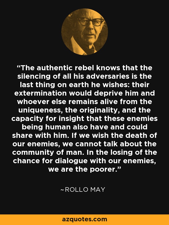 The authentic rebel knows that the silencing of all his adversaries is the last thing on earth he wishes: their extermination would deprive him and whoever else remains alive from the uniqueness, the originality, and the capacity for insight that these enemies being human also have and could share with him. If we wish the death of our enemies, we cannot talk about the community of man. In the losing of the chance for dialogue with our enemies, we are the poorer. - Rollo May