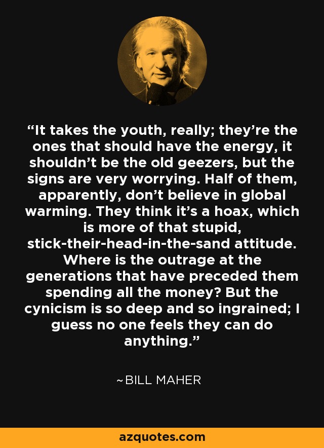 It takes the youth, really; they're the ones that should have the energy, it shouldn't be the old geezers, but the signs are very worrying. Half of them, apparently, don't believe in global warming. They think it's a hoax, which is more of that stupid, stick-their-head-in-the-sand attitude. Where is the outrage at the generations that have preceded them spending all the money? But the cynicism is so deep and so ingrained; I guess no one feels they can do anything. - Bill Maher