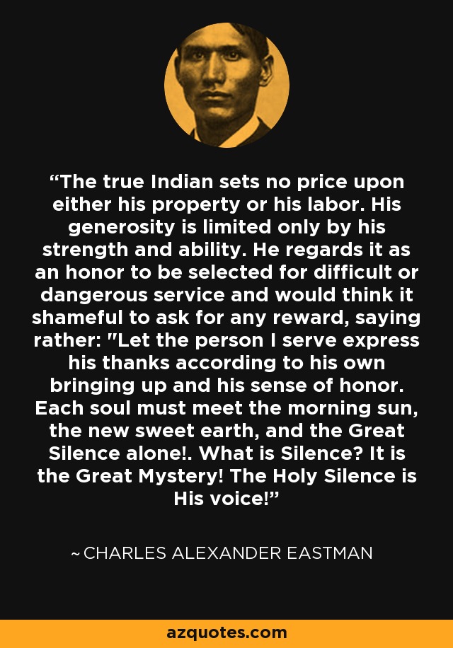 The true Indian sets no price upon either his property or his labor. His generosity is limited only by his strength and ability. He regards it as an honor to be selected for difficult or dangerous service and would think it shameful to ask for any reward, saying rather: 