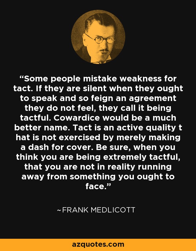Some people mistake weakness for tact. If they are silent when they ought to speak and so feign an agreement they do not feel, they call it being tactful. Cowardice would be a much better name. Tact is an active quality t hat is not exercised by merely making a dash for cover. Be sure, when you think you are being extremely tactful, that you are not in reality running away from something you ought to face. - Frank Medlicott