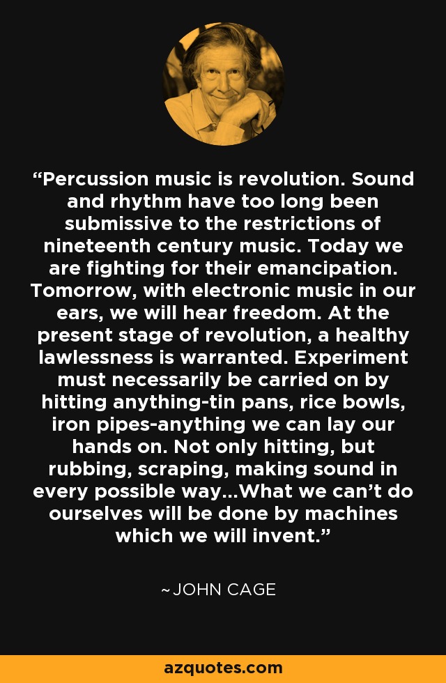 Percussion music is revolution. Sound and rhythm have too long been submissive to the restrictions of nineteenth century music. Today we are fighting for their emancipation. Tomorrow, with electronic music in our ears, we will hear freedom. At the present stage of revolution, a healthy lawlessness is warranted. Experiment must necessarily be carried on by hitting anything-tin pans, rice bowls, iron pipes-anything we can lay our hands on. Not only hitting, but rubbing, scraping, making sound in every possible way...What we can't do ourselves will be done by machines which we will invent. - John Cage