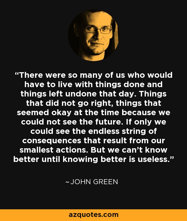 There were so many of us who would have to live with things done and things left undone that day. Things that did not go right, things that seemed okay at the time because we could not see the future. If only we could see the endless string of consequences that result from our smallest actions. But we can't know better until knowing better is useless. - John Green