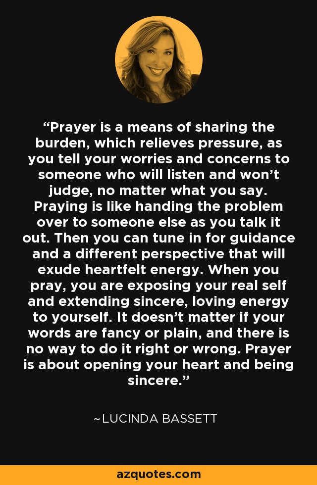 Prayer is a means of sharing the burden, which relieves pressure, as you tell your worries and concerns to someone who will listen and won't judge, no matter what you say. Praying is like handing the problem over to someone else as you talk it out. Then you can tune in for guidance and a different perspective that will exude heartfelt energy. When you pray, you are exposing your real self and extending sincere, loving energy to yourself. It doesn't matter if your words are fancy or plain, and there is no way to do it right or wrong. Prayer is about opening your heart and being sincere. - Lucinda Bassett