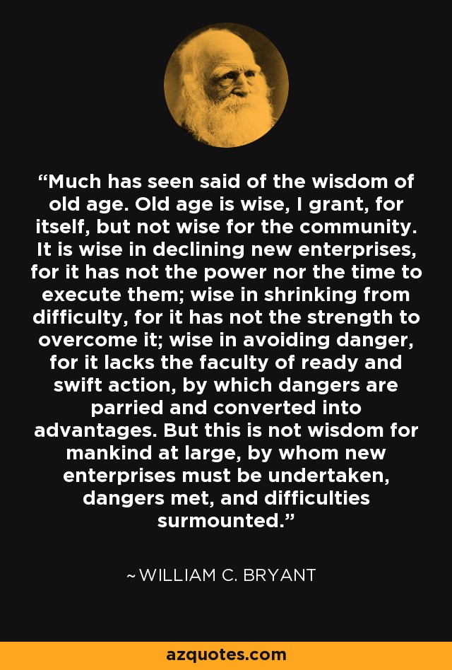 Much has seen said of the wisdom of old age. Old age is wise, I grant, for itself, but not wise for the community. It is wise in declining new enterprises, for it has not the power nor the time to execute them; wise in shrinking from difficulty, for it has not the strength to overcome it; wise in avoiding danger, for it lacks the faculty of ready and swift action, by which dangers are parried and converted into advantages. But this is not wisdom for mankind at large, by whom new enterprises must be undertaken, dangers met, and difficulties surmounted. - William C. Bryant