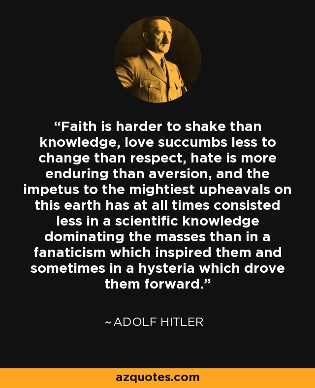 Faith is harder to shake than knowledge, love succumbs less to change than respect, hate is more enduring than aversion, and the impetus to the mightiest upheavals on this earth has at all times consisted less in a scientific knowledge dominating the masses than in a fanaticism which inspired them and sometimes in a hysteria which drove them forward. - Adolf Hitler