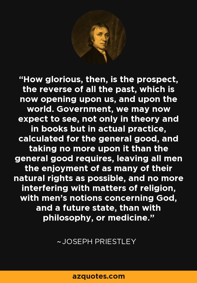 How glorious, then, is the prospect, the reverse of all the past, which is now opening upon us, and upon the world. Government, we may now expect to see, not only in theory and in books but in actual practice, calculated for the general good, and taking no more upon it than the general good requires, leaving all men the enjoyment of as many of their natural rights as possible, and no more interfering with matters of religion, with men's notions concerning God, and a future state, than with philosophy, or medicine. - Joseph Priestley