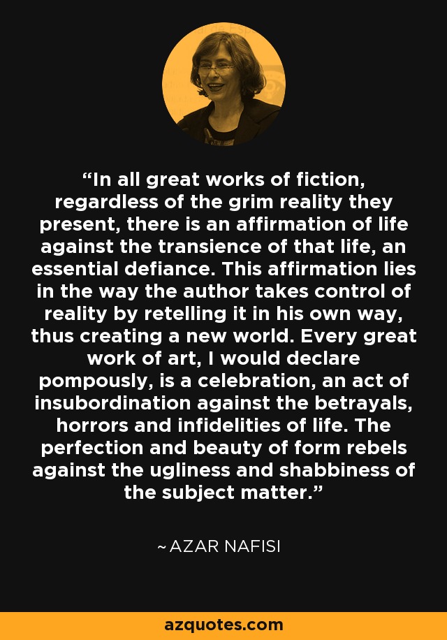 In all great works of fiction, regardless of the grim reality they present, there is an affirmation of life against the transience of that life, an essential defiance. This affirmation lies in the way the author takes control of reality by retelling it in his own way, thus creating a new world. Every great work of art, I would declare pompously, is a celebration, an act of insubordination against the betrayals, horrors and infidelities of life. The perfection and beauty of form rebels against the ugliness and shabbiness of the subject matter. - Azar Nafisi