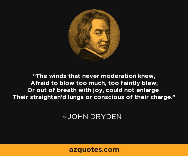 The winds that never moderation knew, Afraid to blow too much, too faintly blew; Or out of breath with joy, could not enlarge Their straighten'd lungs or conscious of their charge. - John Dryden