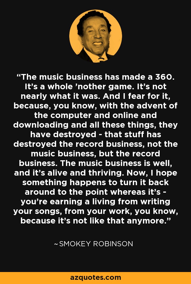 The music business has made a 360. It's a whole 'nother game. It's not nearly what it was. And I fear for it, because, you know, with the advent of the computer and online and downloading and all these things, they have destroyed - that stuff has destroyed the record business, not the music business, but the record business. The music business is well, and it's alive and thriving. Now, I hope something happens to turn it back around to the point whereas it's - you're earning a living from writing your songs, from your work, you know, because it's not like that anymore. - Smokey Robinson