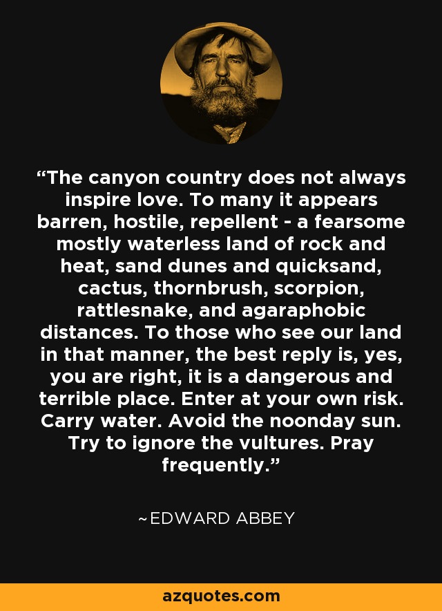 The canyon country does not always inspire love. To many it appears barren, hostile, repellent - a fearsome mostly waterless land of rock and heat, sand dunes and quicksand, cactus, thornbrush, scorpion, rattlesnake, and agaraphobic distances. To those who see our land in that manner, the best reply is, yes, you are right, it is a dangerous and terrible place. Enter at your own risk. Carry water. Avoid the noonday sun. Try to ignore the vultures. Pray frequently. - Edward Abbey