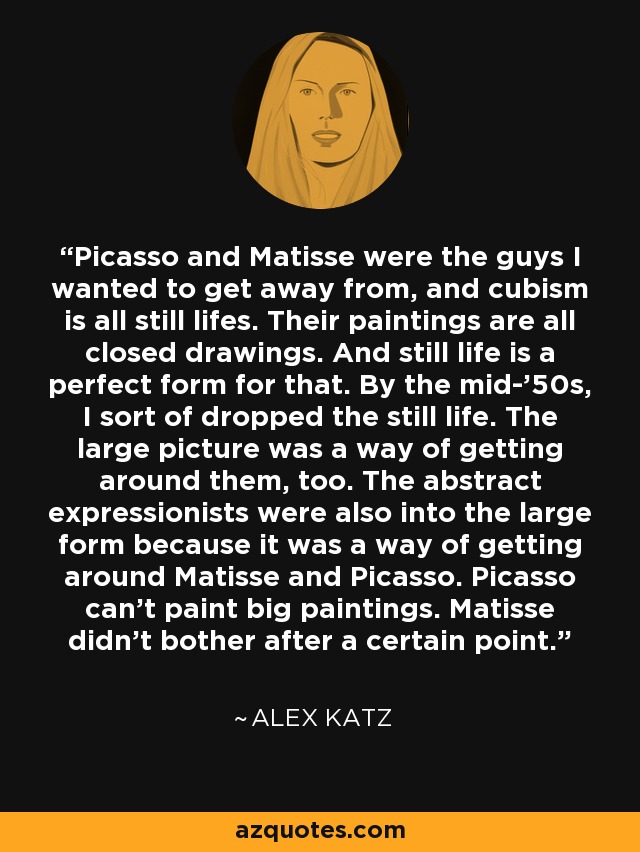 Picasso and Matisse were the guys I wanted to get away from, and cubism is all still lifes. Their paintings are all closed drawings. And still life is a perfect form for that. By the mid-'50s, I sort of dropped the still life. The large picture was a way of getting around them, too. The abstract expressionists were also into the large form because it was a way of getting around Matisse and Picasso. Picasso can't paint big paintings. Matisse didn't bother after a certain point. - Alex Katz