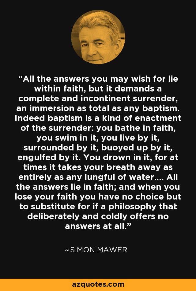 All the answers you may wish for lie within faith, but it demands a complete and incontinent surrender, an immersion as total as any baptism. Indeed baptism is a kind of enactment of the surrender: you bathe in faith, you swim in it, you live by it, surrounded by it, buoyed up by it, engulfed by it. You drown in it, for at times it takes your breath away as entirely as any lungful of water.... All the answers lie in faith; and when you lose your faith you have no choice but to substitute for if a philosophy that deliberately and coldly offers no answers at all. - Simon Mawer