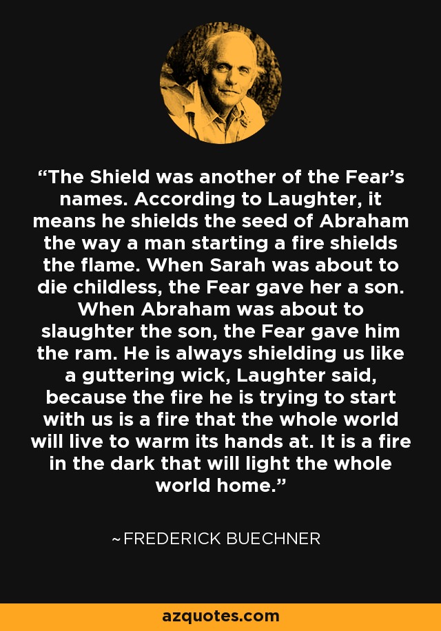 The Shield was another of the Fear's names. According to Laughter, it means he shields the seed of Abraham the way a man starting a fire shields the flame. When Sarah was about to die childless, the Fear gave her a son. When Abraham was about to slaughter the son, the Fear gave him the ram. He is always shielding us like a guttering wick, Laughter said, because the fire he is trying to start with us is a fire that the whole world will live to warm its hands at. It is a fire in the dark that will light the whole world home. - Frederick Buechner