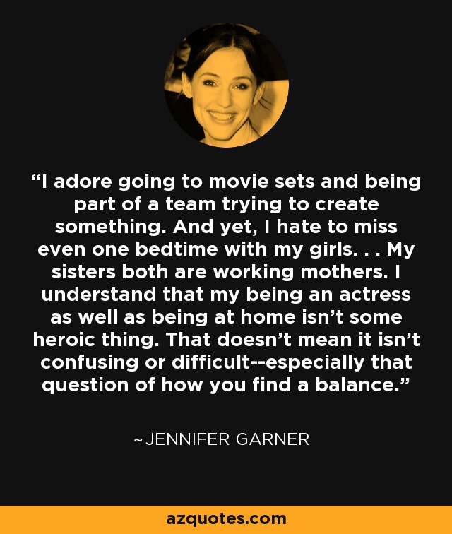 I adore going to movie sets and being part of a team trying to create something. And yet, I hate to miss even one bedtime with my girls. . . My sisters both are working mothers. I understand that my being an actress as well as being at home isn't some heroic thing. That doesn't mean it isn't confusing or difficult--especially that question of how you find a balance. - Jennifer Garner