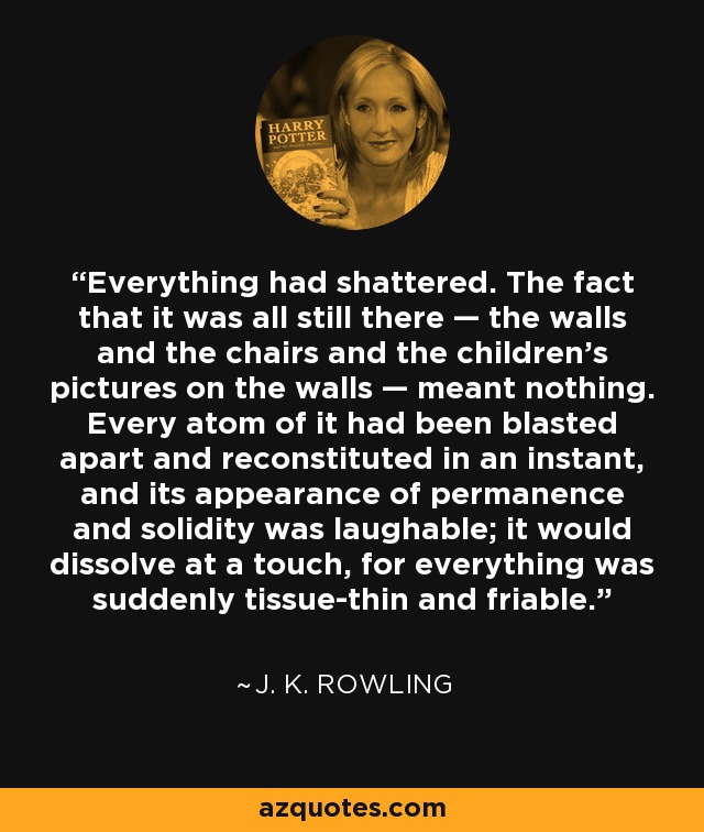 Everything had shattered. The fact that it was all still there — the walls and the chairs and the children’s pictures on the walls — meant nothing. Every atom of it had been blasted apart and reconstituted in an instant, and its appearance of permanence and solidity was laughable; it would dissolve at a touch, for everything was suddenly tissue-thin and friable. - J. K. Rowling