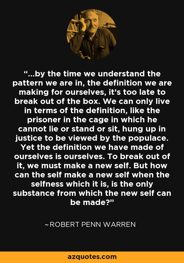 ...by the time we understand the pattern we are in, the definition we are making for ourselves, it's too late to break out of the box. We can only live in terms of the definition, like the prisoner in the cage in which he cannot lie or stand or sit, hung up in justice to be viewed by the populace. Yet the definition we have made of ourselves is ourselves. To break out of it, we must make a new self. But how can the self make a new self when the selfness which it is, is the only substance from which the new self can be made? - Robert Penn Warren