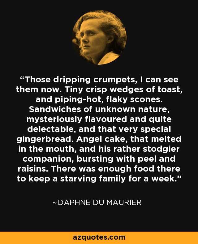 Those dripping crumpets, I can see them now. Tiny crisp wedges of toast, and piping-hot, flaky scones. Sandwiches of unknown nature, mysteriously flavoured and quite delectable, and that very special gingerbread. Angel cake, that melted in the mouth, and his rather stodgier companion, bursting with peel and raisins. There was enough food there to keep a starving family for a week. - Daphne du Maurier