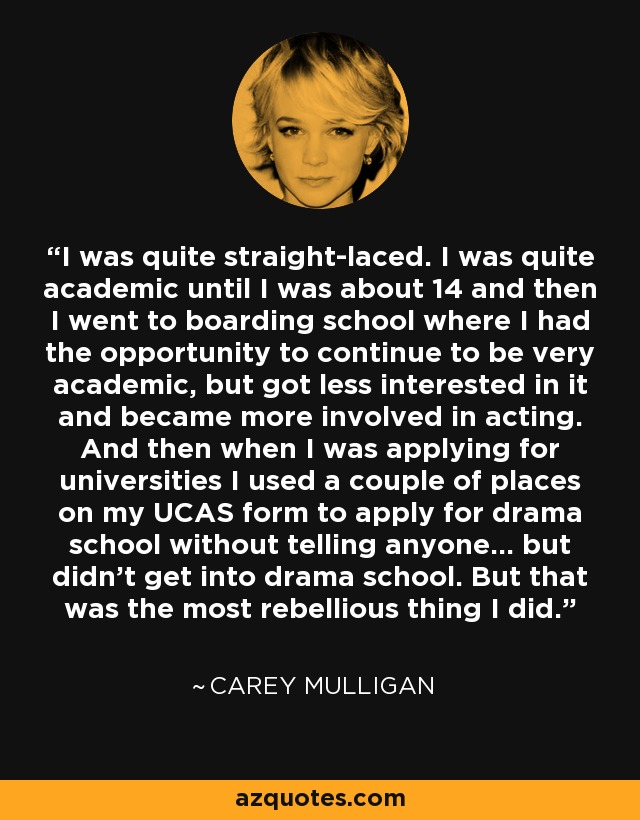 I was quite straight-laced. I was quite academic until I was about 14 and then I went to boarding school where I had the opportunity to continue to be very academic, but got less interested in it and became more involved in acting. And then when I was applying for universities I used a couple of places on my UCAS form to apply for drama school without telling anyone... but didn't get into drama school. But that was the most rebellious thing I did. - Carey Mulligan