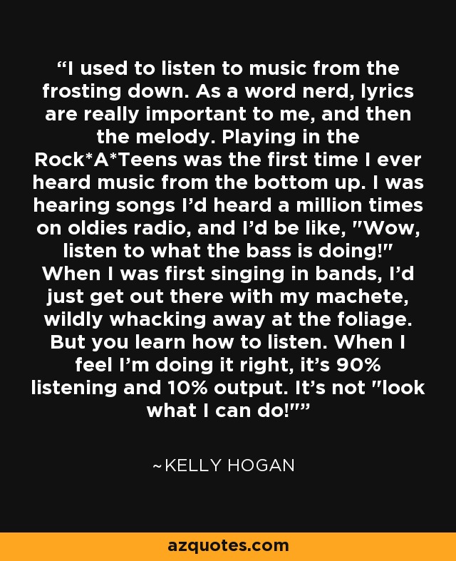 I used to listen to music from the frosting down. As a word nerd, lyrics are really important to me, and then the melody. Playing in the Rock*A*Teens was the first time I ever heard music from the bottom up. I was hearing songs I'd heard a million times on oldies radio, and I'd be like, 