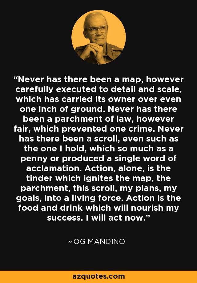 Never has there been a map, however carefully executed to detail and scale, which has carried its owner over even one inch of ground. Never has there been a parchment of law, however fair, which prevented one crime. Never has there been a scroll, even such as the one I hold, which so much as a penny or produced a single word of acclamation. Action, alone, is the tinder which ignites the map, the parchment, this scroll, my plans, my goals, into a living force. Action is the food and drink which will nourish my success. I will act now. - Og Mandino