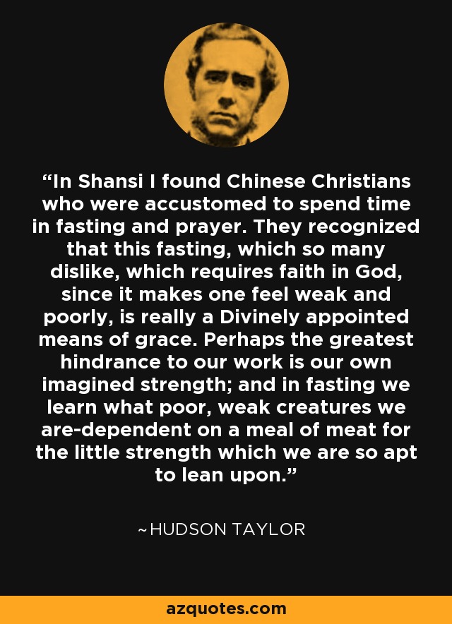 In Shansi I found Chinese Christians who were accustomed to spend time in fasting and prayer. They recognized that this fasting, which so many dislike, which requires faith in God, since it makes one feel weak and poorly, is really a Divinely appointed means of grace. Perhaps the greatest hindrance to our work is our own imagined strength; and in fasting we learn what poor, weak creatures we are-dependent on a meal of meat for the little strength which we are so apt to lean upon. - Hudson Taylor