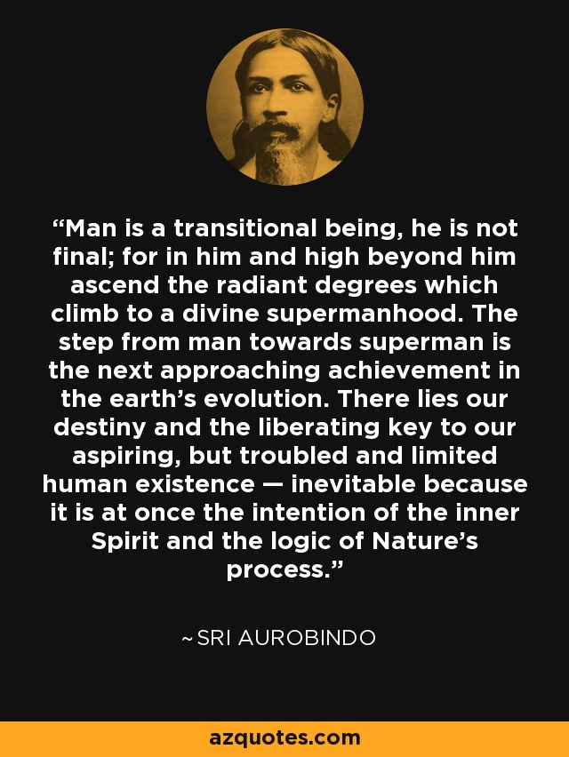 Man is a transitional being, he is not final; for in him and high beyond him ascend the radiant degrees which climb to a divine supermanhood. The step from man towards superman is the next approaching achievement in the earth's evolution. There lies our destiny and the liberating key to our aspiring, but troubled and limited human existence — inevitable because it is at once the intention of the inner Spirit and the logic of Nature's process. - Sri Aurobindo