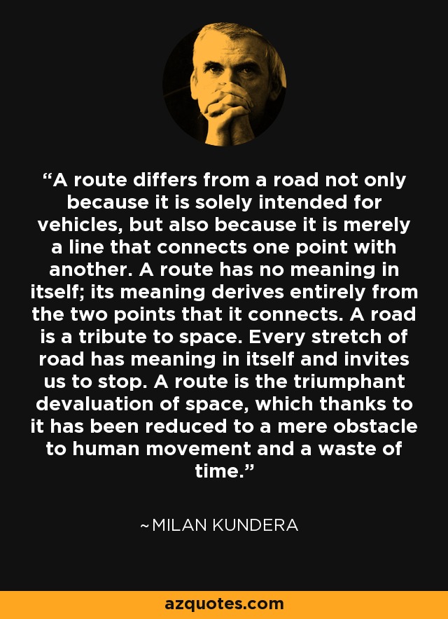 A route differs from a road not only because it is solely intended for vehicles, but also because it is merely a line that connects one point with another. A route has no meaning in itself; its meaning derives entirely from the two points that it connects. A road is a tribute to space. Every stretch of road has meaning in itself and invites us to stop. A route is the triumphant devaluation of space, which thanks to it has been reduced to a mere obstacle to human movement and a waste of time. - Milan Kundera