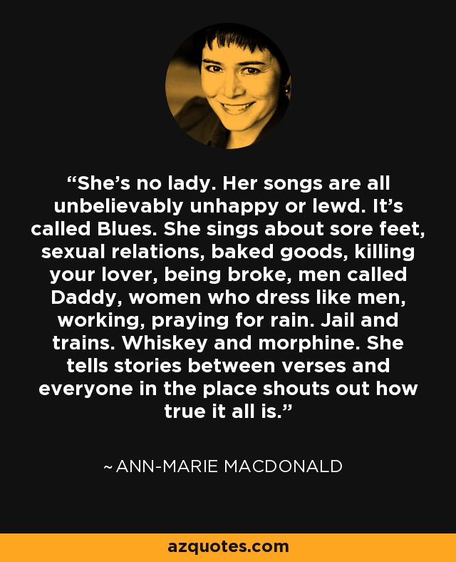 She's no lady. Her songs are all unbelievably unhappy or lewd. It's called Blues. She sings about sore feet, sexual relations, baked goods, killing your lover, being broke, men called Daddy, women who dress like men, working, praying for rain. Jail and trains. Whiskey and morphine. She tells stories between verses and everyone in the place shouts out how true it all is. - Ann-Marie MacDonald