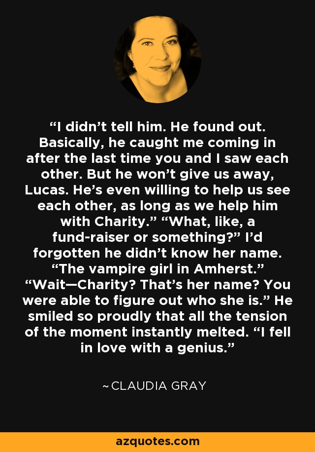 I didn’t tell him. He found out. Basically, he caught me coming in after the last time you and I saw each other. But he won’t give us away, Lucas. He’s even willing to help us see each other, as long as we help him with Charity.” “What, like, a fund-raiser or something?” I’d forgotten he didn’t know her name. “The vampire girl in Amherst.” “Wait—Charity? That’s her name? You were able to figure out who she is.” He smiled so proudly that all the tension of the moment instantly melted. “I fell in love with a genius. - Claudia Gray