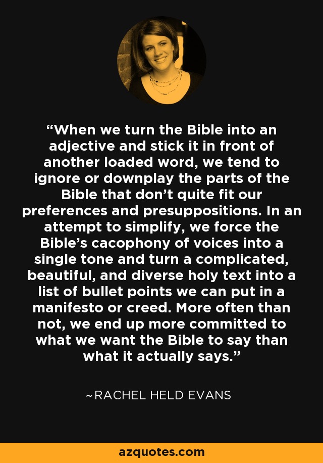 When we turn the Bible into an adjective and stick it in front of another loaded word, we tend to ignore or downplay the parts of the Bible that don’t quite fit our preferences and presuppositions. In an attempt to simplify, we force the Bible’s cacophony of voices into a single tone and turn a complicated, beautiful, and diverse holy text into a list of bullet points we can put in a manifesto or creed. More often than not, we end up more committed to what we want the Bible to say than what it actually says. - Rachel Held Evans