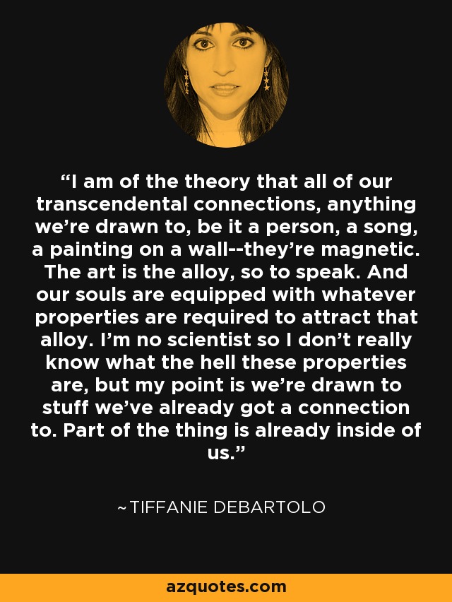 I am of the theory that all of our transcendental connections, anything we're drawn to, be it a person, a song, a painting on a wall--they're magnetic. The art is the alloy, so to speak. And our souls are equipped with whatever properties are required to attract that alloy. I'm no scientist so I don't really know what the hell these properties are, but my point is we're drawn to stuff we've already got a connection to. Part of the thing is already inside of us. - Tiffanie DeBartolo