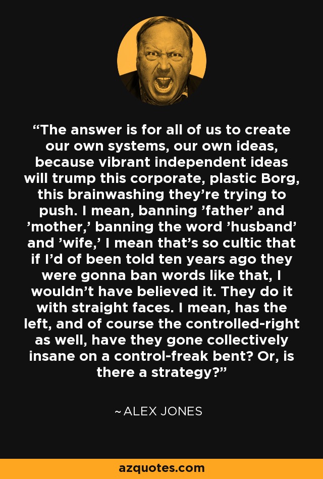 The answer is for all of us to create our own systems, our own ideas, because vibrant independent ideas will trump this corporate, plastic Borg, this brainwashing they're trying to push. I mean, banning 'father' and 'mother,' banning the word 'husband' and 'wife,' I mean that's so cultic that if I'd of been told ten years ago they were gonna ban words like that, I wouldn't have believed it. They do it with straight faces. I mean, has the left, and of course the controlled-right as well, have they gone collectively insane on a control-freak bent? Or, is there a strategy? - Alex Jones
