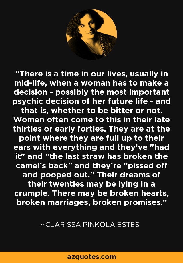 There is a time in our lives, usually in mid-life, when a woman has to make a decision - possibly the most important psychic decision of her future life - and that is, whether to be bitter or not. Women often come to this in their late thirties or early forties. They are at the point where they are full up to their ears with everything and they've 