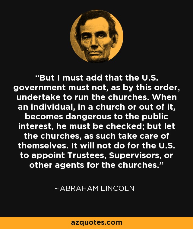 But I must add that the U.S. government must not, as by this order, undertake to run the churches. When an individual, in a church or out of it, becomes dangerous to the public interest, he must be checked; but let the churches, as such take care of themselves. It will not do for the U.S. to appoint Trustees, Supervisors, or other agents for the churches. - Abraham Lincoln