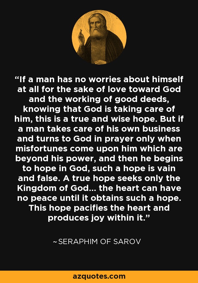 If a man has no worries about himself at all for the sake of love toward God and the working of good deeds, knowing that God is taking care of him, this is a true and wise hope. But if a man takes care of his own business and turns to God in prayer only when misfortunes come upon him which are beyond his power, and then he begins to hope in God, such a hope is vain and false. A true hope seeks only the Kingdom of God... the heart can have no peace until it obtains such a hope. This hope pacifies the heart and produces joy within it. - Seraphim of Sarov