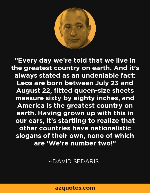 Every day we're told that we live in the greatest country on earth. And it's always stated as an undeniable fact: Leos are born between July 23 and August 22, fitted queen-size sheets measure sixty by eighty inches, and America is the greatest country on earth. Having grown up with this in our ears, it's startling to realize that other countries have nationalistic slogans of their own, none of which are 'We're number two! - David Sedaris