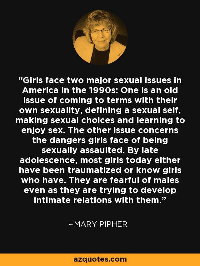 Girls face two major sexual issues in America in the 1990s: One is an old issue of coming to terms with their own sexuality, defining a sexual self, making sexual choices and learning to enjoy sex. The other issue concerns the dangers girls face of being sexually assaulted. By late adolescence, most girls today either have been traumatized or know girls who have. They are fearful of males even as they are trying to develop intimate relations with them. - Mary Pipher