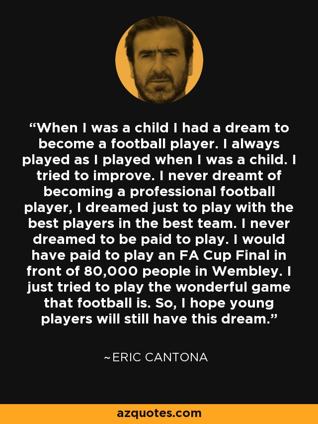 When I was a child I had a dream to become a football player. I always played as I played when I was a child. I tried to improve. I never dreamt of becoming a professional football player, I dreamed just to play with the best players in the best team. I never dreamed to be paid to play. I would have paid to play an FA Cup Final in front of 80,000 people in Wembley. I just tried to play the wonderful game that football is. So, I hope young players will still have this dream. - Eric Cantona