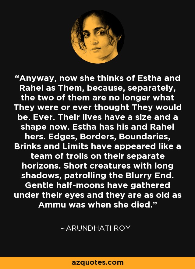 Anyway, now she thinks of Estha and Rahel as Them, because, separately, the two of them are no longer what They were or ever thought They would be. Ever. Their lives have a size and a shape now. Estha has his and Rahel hers. Edges, Borders, Boundaries, Brinks and Limits have appeared like a team of trolls on their separate horizons. Short creatures with long shadows, patrolling the Blurry End. Gentle half-moons have gathered under their eyes and they are as old as Ammu was when she died. - Arundhati Roy